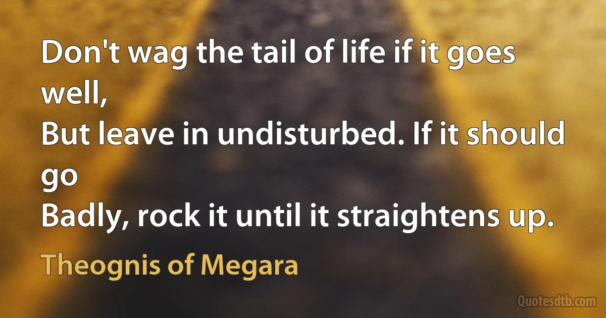 Don't wag the tail of life if it goes well,
But leave in undisturbed. If it should go
Badly, rock it until it straightens up. (Theognis of Megara)