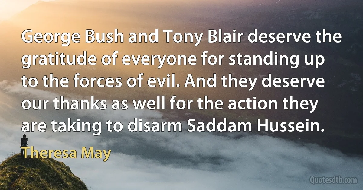 George Bush and Tony Blair deserve the gratitude of everyone for standing up to the forces of evil. And they deserve our thanks as well for the action they are taking to disarm Saddam Hussein. (Theresa May)