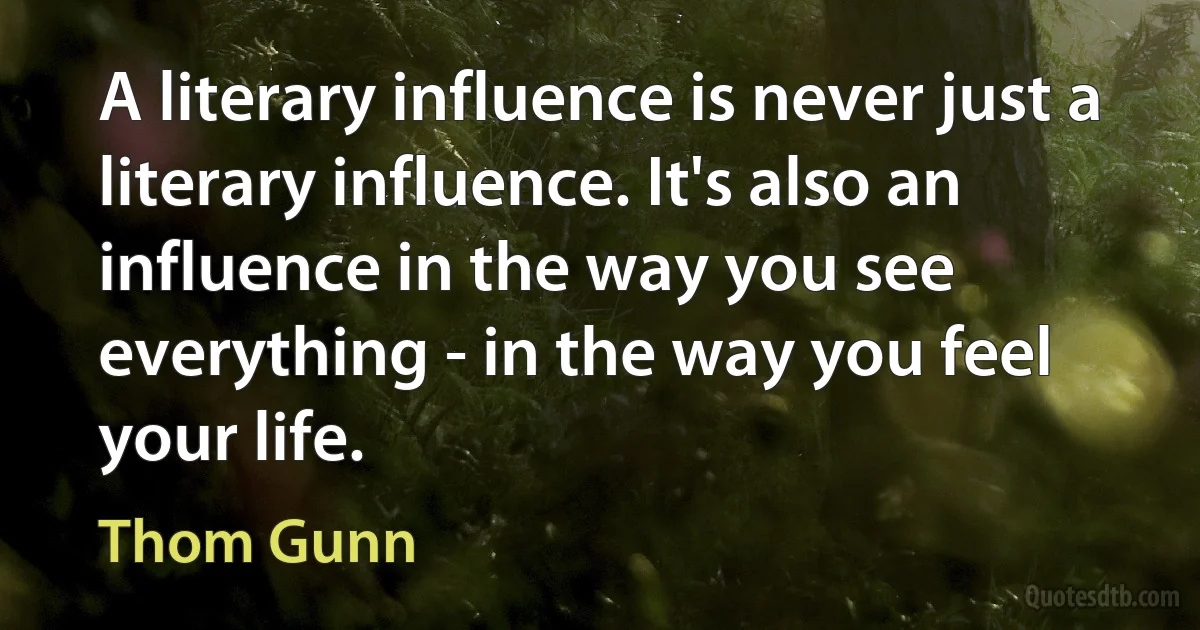 A literary influence is never just a literary influence. It's also an influence in the way you see everything - in the way you feel your life. (Thom Gunn)