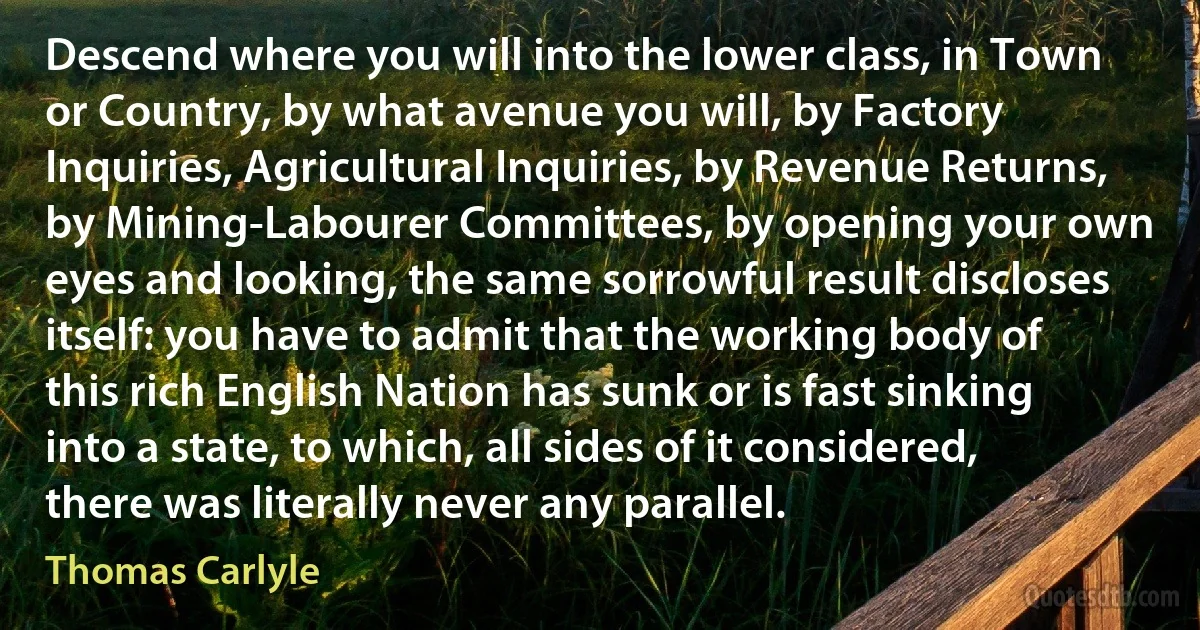 Descend where you will into the lower class, in Town or Country, by what avenue you will, by Factory Inquiries, Agricultural Inquiries, by Revenue Returns, by Mining-Labourer Committees, by opening your own eyes and looking, the same sorrowful result discloses itself: you have to admit that the working body of this rich English Nation has sunk or is fast sinking into a state, to which, all sides of it considered, there was literally never any parallel. (Thomas Carlyle)