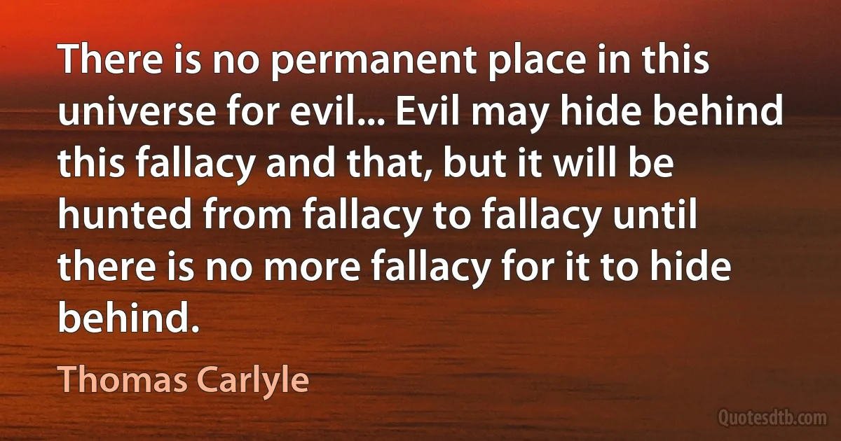 There is no permanent place in this universe for evil... Evil may hide behind this fallacy and that, but it will be hunted from fallacy to fallacy until there is no more fallacy for it to hide behind. (Thomas Carlyle)