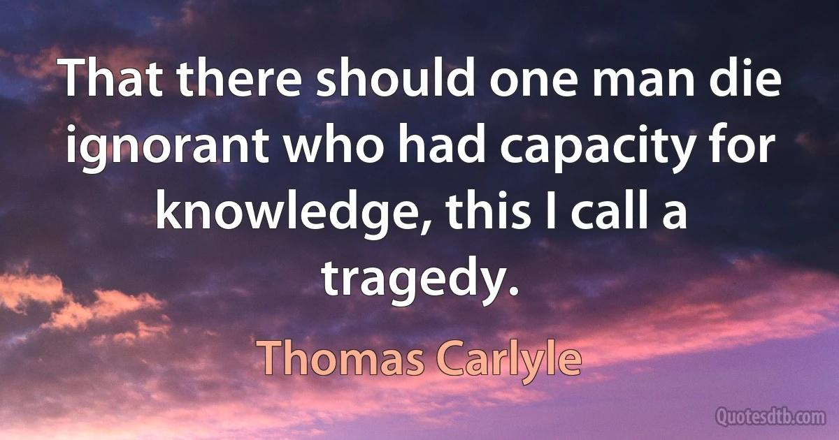 That there should one man die ignorant who had capacity for knowledge, this I call a tragedy. (Thomas Carlyle)