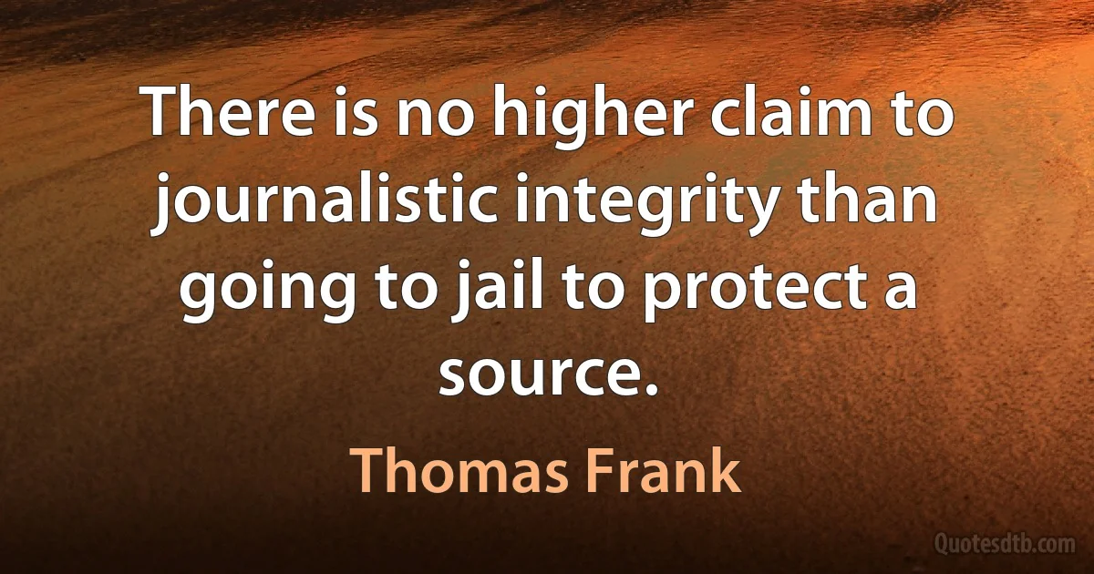 There is no higher claim to journalistic integrity than going to jail to protect a source. (Thomas Frank)