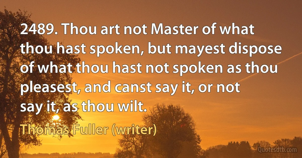 2489. Thou art not Master of what thou hast spoken, but mayest dispose of what thou hast not spoken as thou pleasest, and canst say it, or not say it, as thou wilt. (Thomas Fuller (writer))