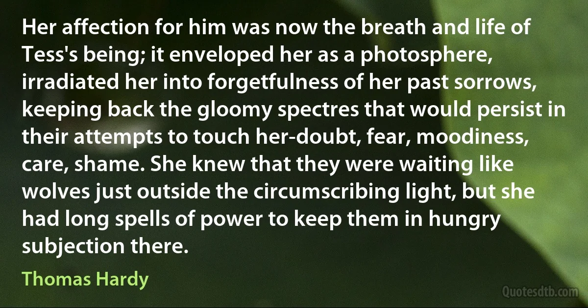 Her affection for him was now the breath and life of Tess's being; it enveloped her as a photosphere, irradiated her into forgetfulness of her past sorrows, keeping back the gloomy spectres that would persist in their attempts to touch her-doubt, fear, moodiness, care, shame. She knew that they were waiting like wolves just outside the circumscribing light, but she had long spells of power to keep them in hungry subjection there. (Thomas Hardy)