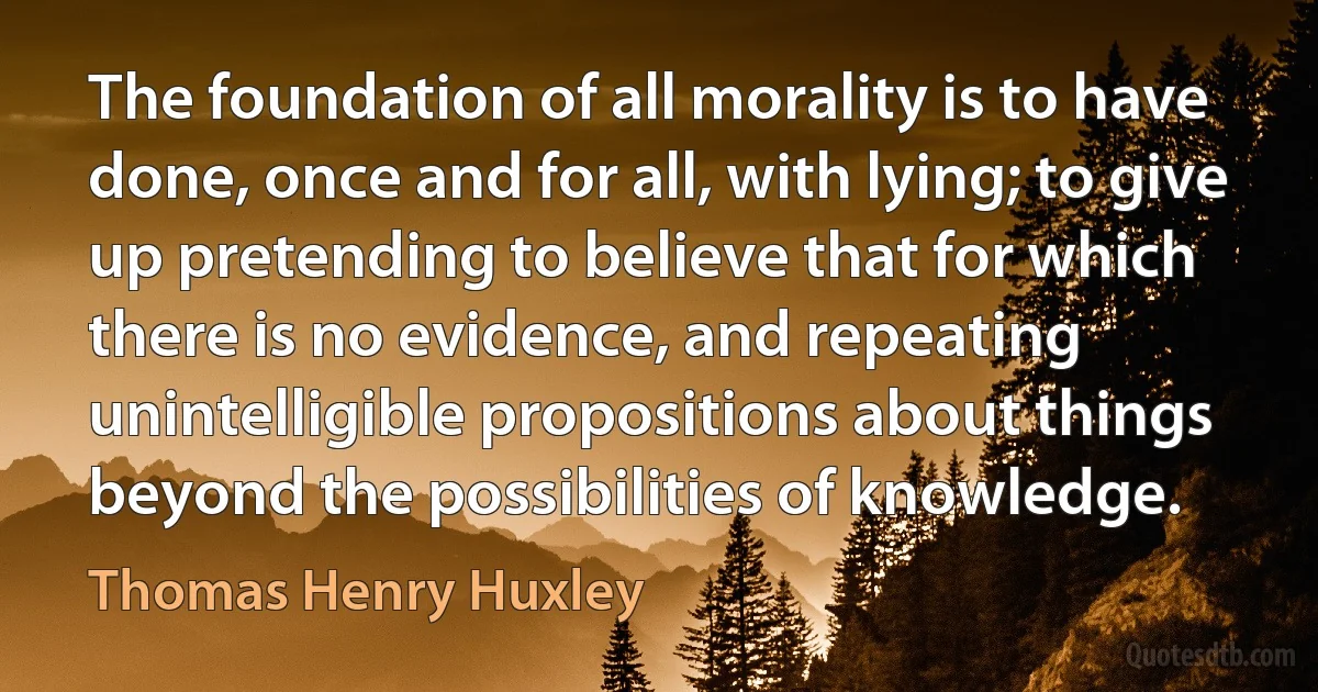 The foundation of all morality is to have done, once and for all, with lying; to give up pretending to believe that for which there is no evidence, and repeating unintelligible propositions about things beyond the possibilities of knowledge. (Thomas Henry Huxley)