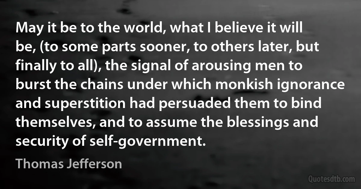 May it be to the world, what I believe it will be, (to some parts sooner, to others later, but finally to all), the signal of arousing men to burst the chains under which monkish ignorance and superstition had persuaded them to bind themselves, and to assume the blessings and security of self-government. (Thomas Jefferson)