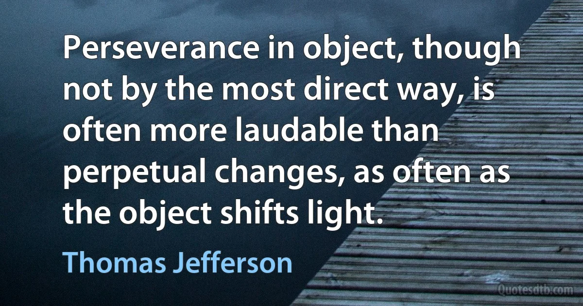 Perseverance in object, though not by the most direct way, is often more laudable than perpetual changes, as often as the object shifts light. (Thomas Jefferson)