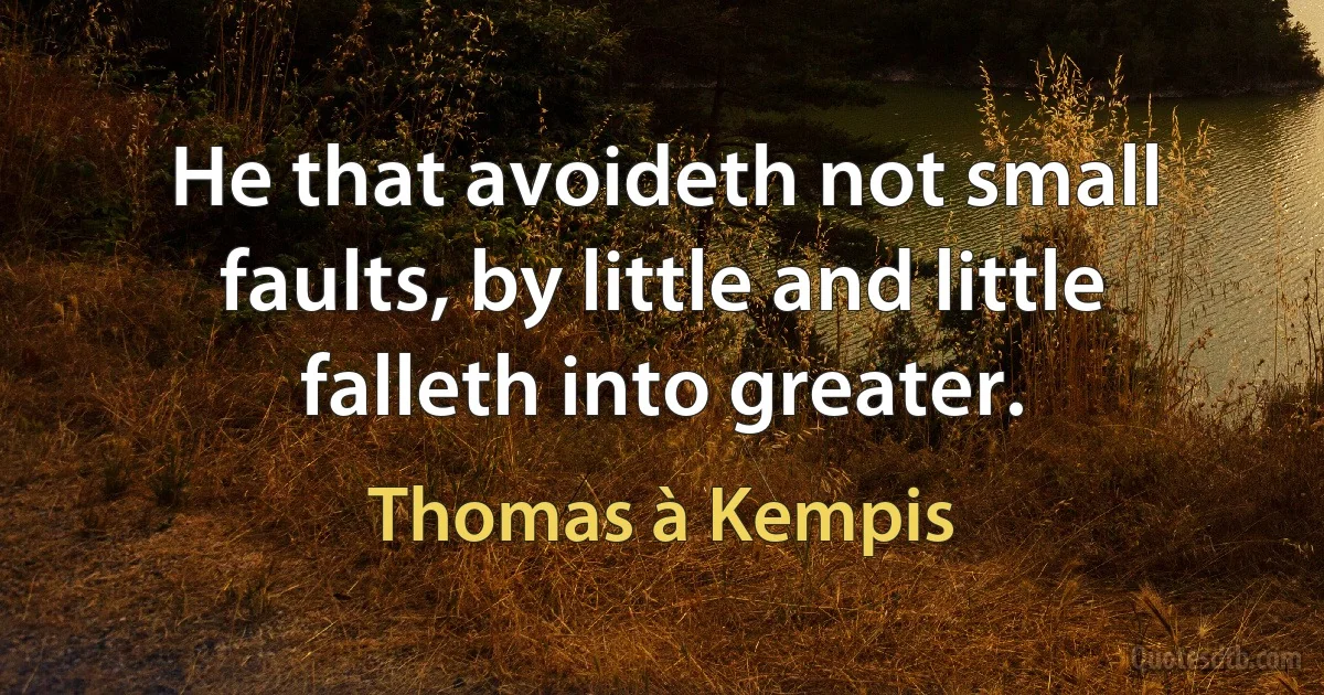 He that avoideth not small faults, by little and little falleth into greater. (Thomas à Kempis)