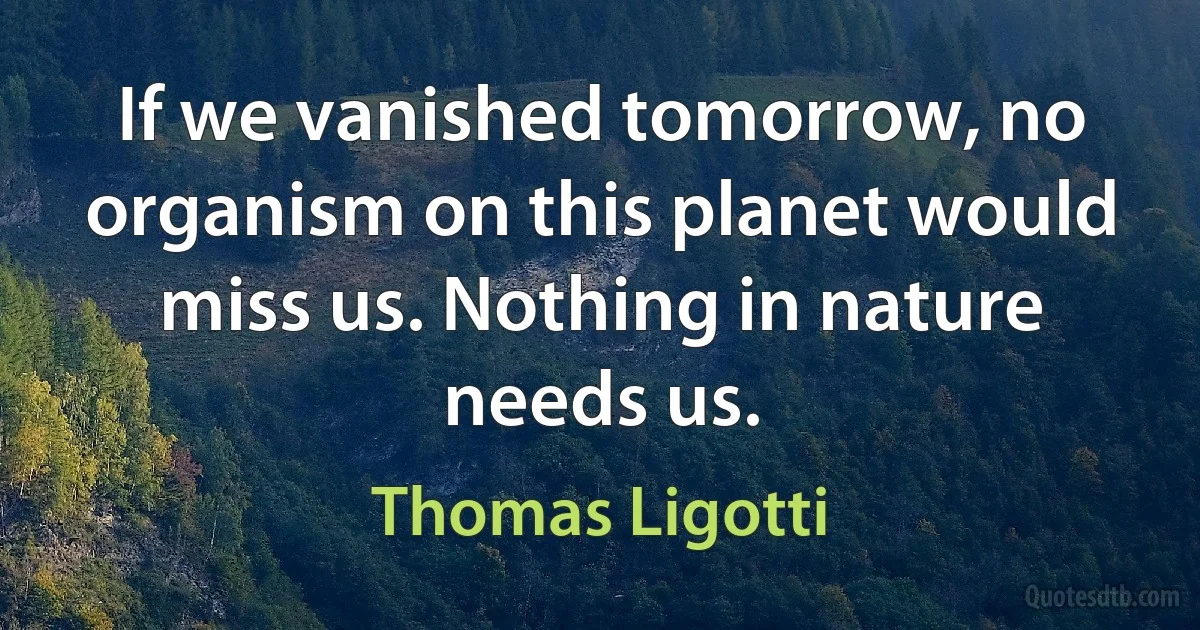 If we vanished tomorrow, no organism on this planet would miss us. Nothing in nature needs us. (Thomas Ligotti)