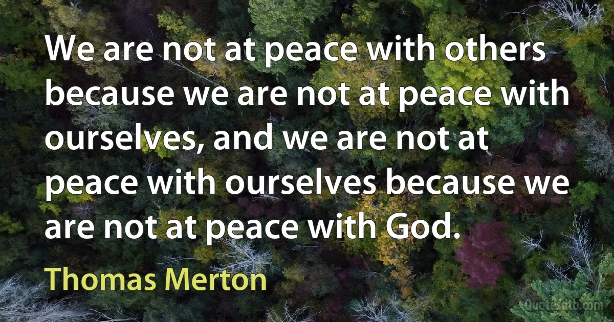 We are not at peace with others because we are not at peace with ourselves, and we are not at peace with ourselves because we are not at peace with God. (Thomas Merton)