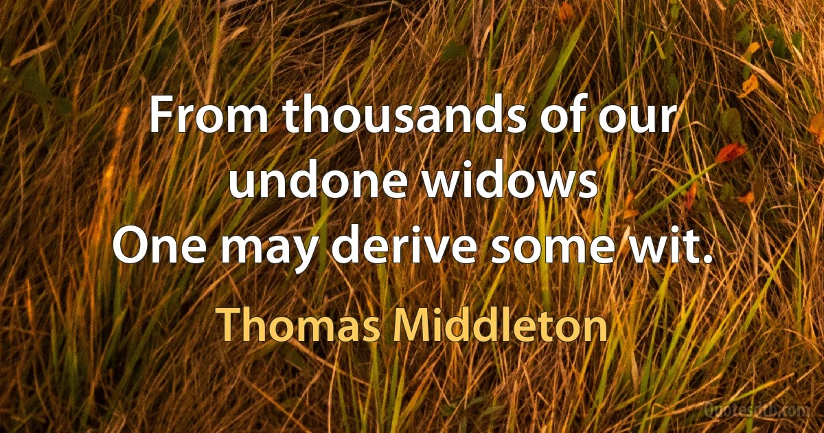 From thousands of our undone widows
One may derive some wit. (Thomas Middleton)