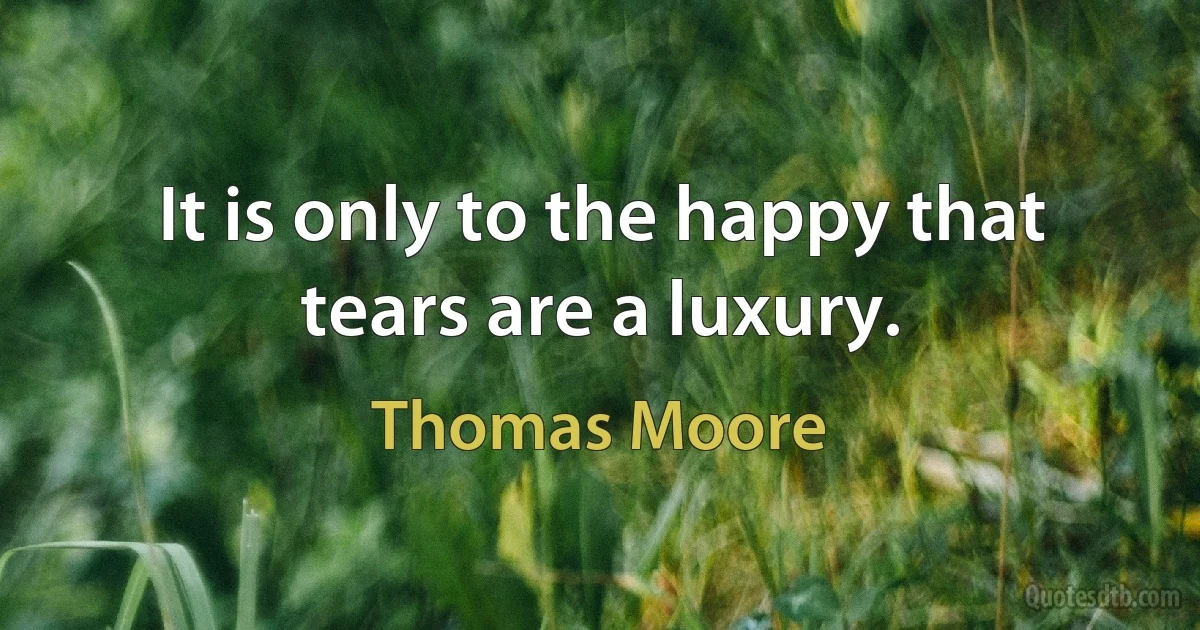 It is only to the happy that tears are a luxury. (Thomas Moore)