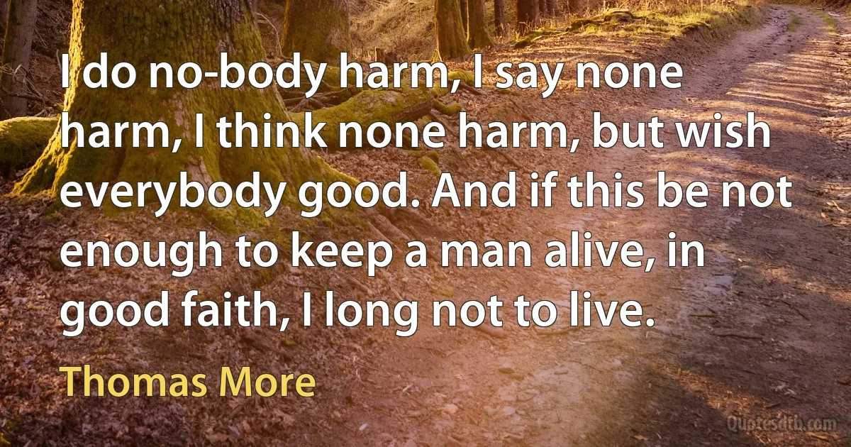 I do no­body harm, I say none harm, I think none harm, but wish everybody good. And if this be not enough to keep a man alive, in good faith, I long not to live. (Thomas More)