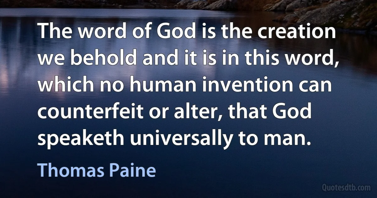 The word of God is the creation we behold and it is in this word, which no human invention can counterfeit or alter, that God speaketh universally to man. (Thomas Paine)