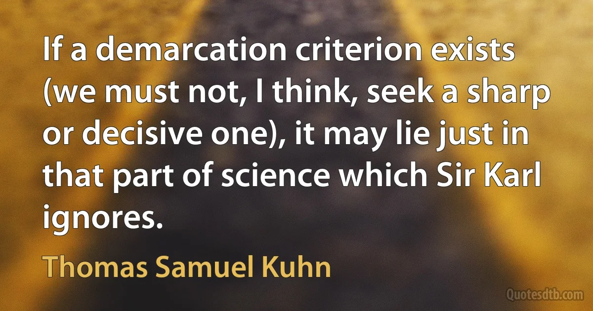 If a demarcation criterion exists (we must not, I think, seek a sharp or decisive one), it may lie just in that part of science which Sir Karl ignores. (Thomas Samuel Kuhn)