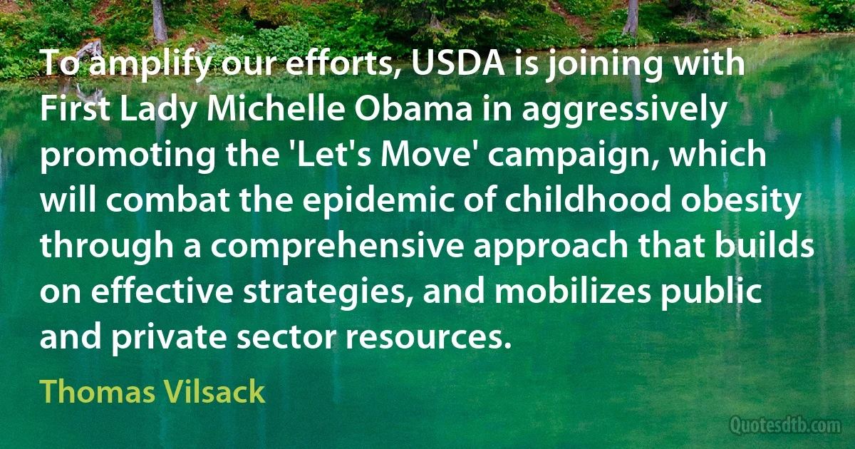 To amplify our efforts, USDA is joining with First Lady Michelle Obama in aggressively promoting the 'Let's Move' campaign, which will combat the epidemic of childhood obesity through a comprehensive approach that builds on effective strategies, and mobilizes public and private sector resources. (Thomas Vilsack)