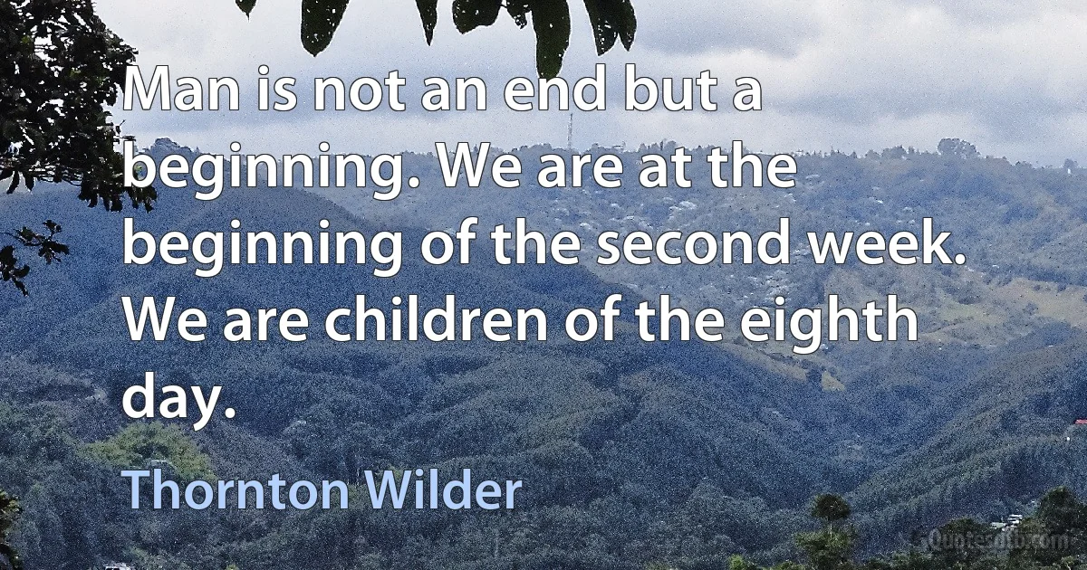 Man is not an end but a beginning. We are at the beginning of the second week. We are children of the eighth day. (Thornton Wilder)