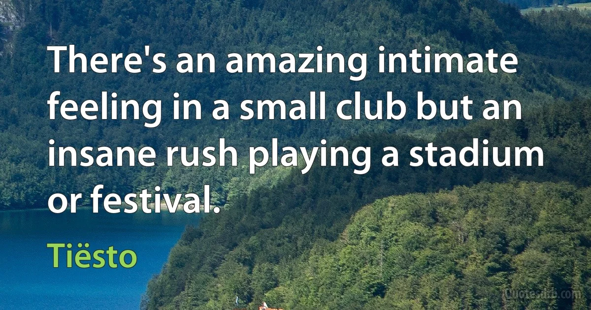 There's an amazing intimate feeling in a small club but an insane rush playing a stadium or festival. (Tiësto)