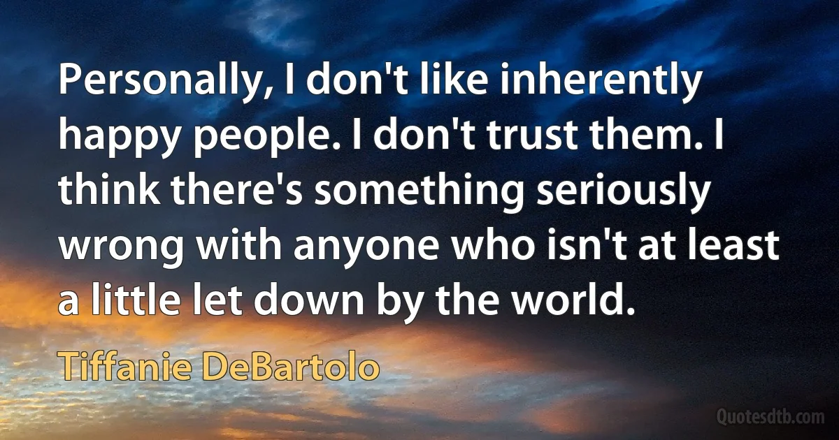 Personally, I don't like inherently happy people. I don't trust them. I think there's something seriously wrong with anyone who isn't at least a little let down by the world. (Tiffanie DeBartolo)