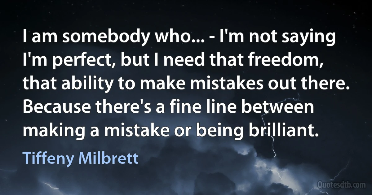 I am somebody who... - I'm not saying I'm perfect, but I need that freedom, that ability to make mistakes out there. Because there's a fine line between making a mistake or being brilliant. (Tiffeny Milbrett)