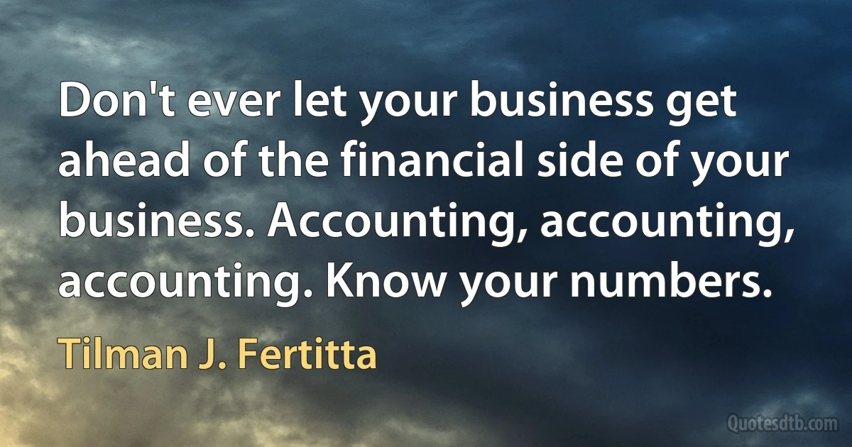 Don't ever let your business get ahead of the financial side of your business. Accounting, accounting, accounting. Know your numbers. (Tilman J. Fertitta)