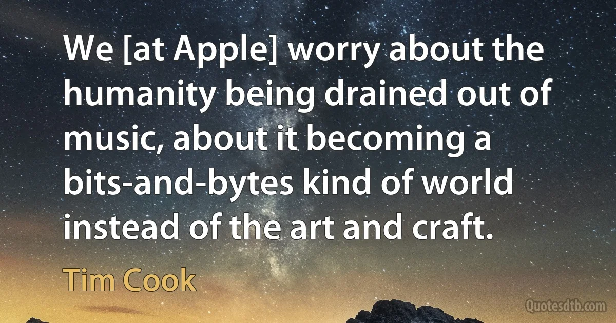 We [at Apple] worry about the humanity being drained out of music, about it becoming a bits-and-bytes kind of world instead of the art and craft. (Tim Cook)