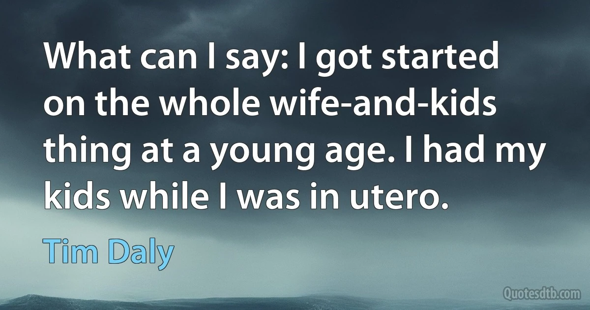 What can I say: I got started on the whole wife-and-kids thing at a young age. I had my kids while I was in utero. (Tim Daly)