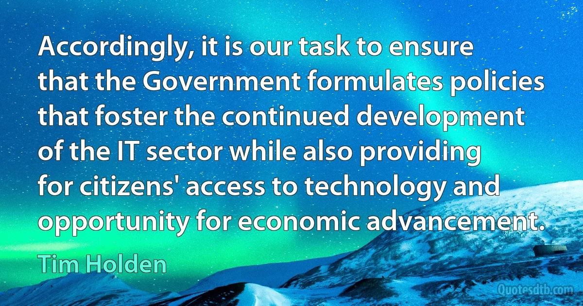 Accordingly, it is our task to ensure that the Government formulates policies that foster the continued development of the IT sector while also providing for citizens' access to technology and opportunity for economic advancement. (Tim Holden)