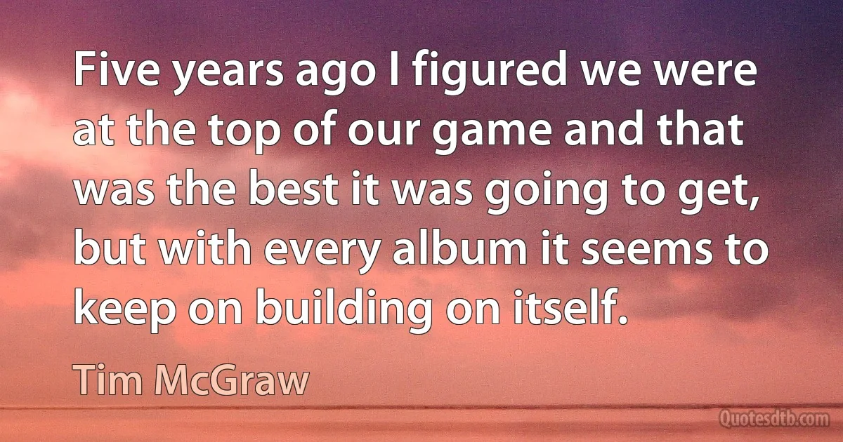 Five years ago I figured we were at the top of our game and that was the best it was going to get, but with every album it seems to keep on building on itself. (Tim McGraw)