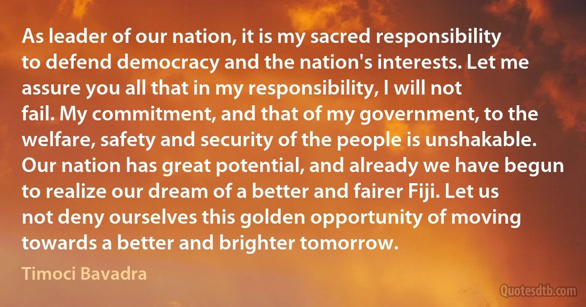 As leader of our nation, it is my sacred responsibility to defend democracy and the nation's interests. Let me assure you all that in my responsibility, I will not fail. My commitment, and that of my government, to the welfare, safety and security of the people is unshakable. Our nation has great potential, and already we have begun to realize our dream of a better and fairer Fiji. Let us not deny ourselves this golden opportunity of moving towards a better and brighter tomorrow. (Timoci Bavadra)