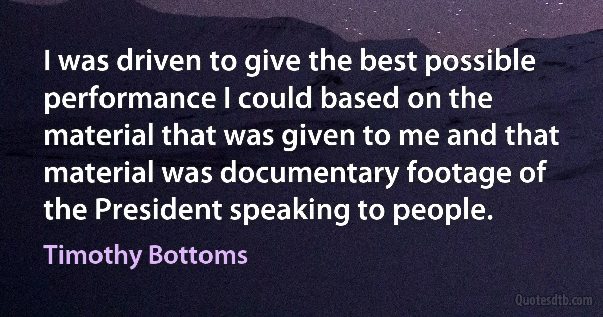 I was driven to give the best possible performance I could based on the material that was given to me and that material was documentary footage of the President speaking to people. (Timothy Bottoms)