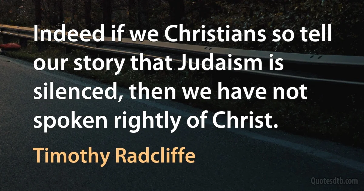 Indeed if we Christians so tell our story that Judaism is silenced, then we have not spoken rightly of Christ. (Timothy Radcliffe)