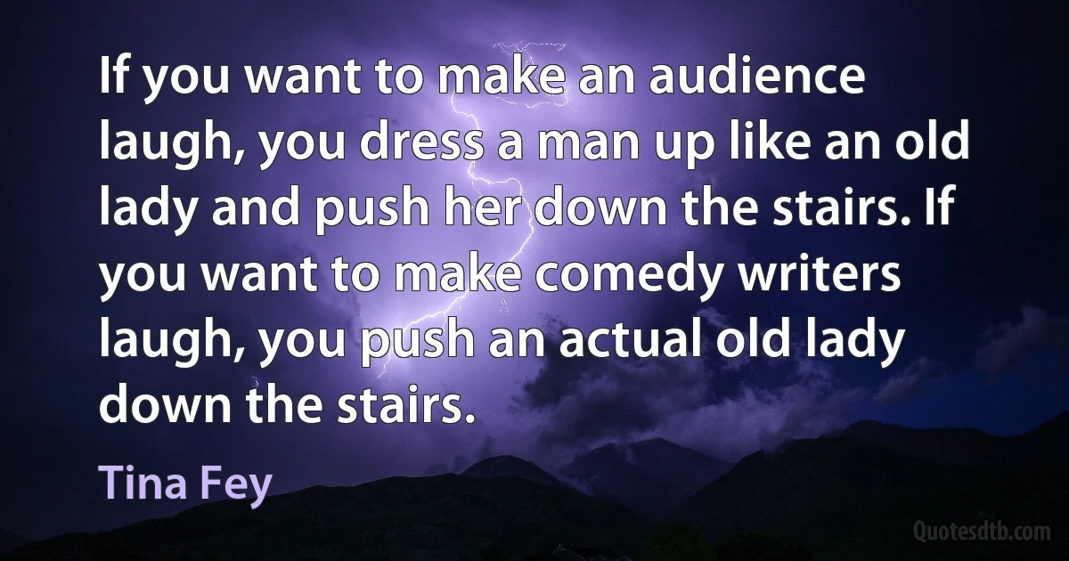 If you want to make an audience laugh, you dress a man up like an old lady and push her down the stairs. If you want to make comedy writers laugh, you push an actual old lady down the stairs. (Tina Fey)