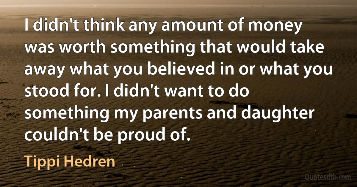 I didn't think any amount of money was worth something that would take away what you believed in or what you stood for. I didn't want to do something my parents and daughter couldn't be proud of. (Tippi Hedren)