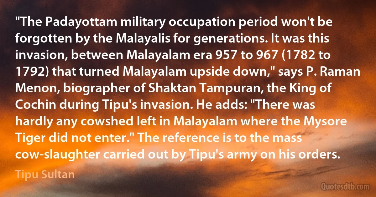 "The Padayottam military occupation period won't be forgotten by the Malayalis for generations. It was this invasion, between Malayalam era 957 to 967 (1782 to 1792) that turned Malayalam upside down," says P. Raman Menon, biographer of Shaktan Tampuran, the King of Cochin during Tipu's invasion. He adds: "There was hardly any cowshed left in Malayalam where the Mysore Tiger did not enter." The reference is to the mass cow-slaughter carried out by Tipu's army on his orders. (Tipu Sultan)