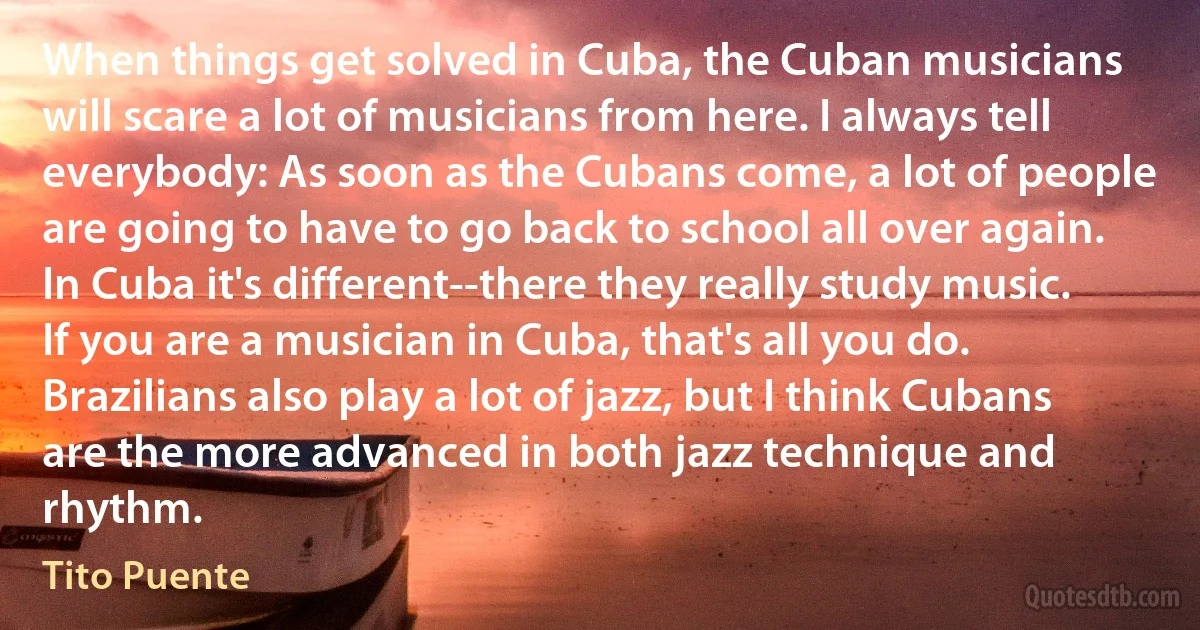 When things get solved in Cuba, the Cuban musicians will scare a lot of musicians from here. I always tell everybody: As soon as the Cubans come, a lot of people are going to have to go back to school all over again. In Cuba it's different--there they really study music. If you are a musician in Cuba, that's all you do. Brazilians also play a lot of jazz, but I think Cubans are the more advanced in both jazz technique and rhythm. (Tito Puente)