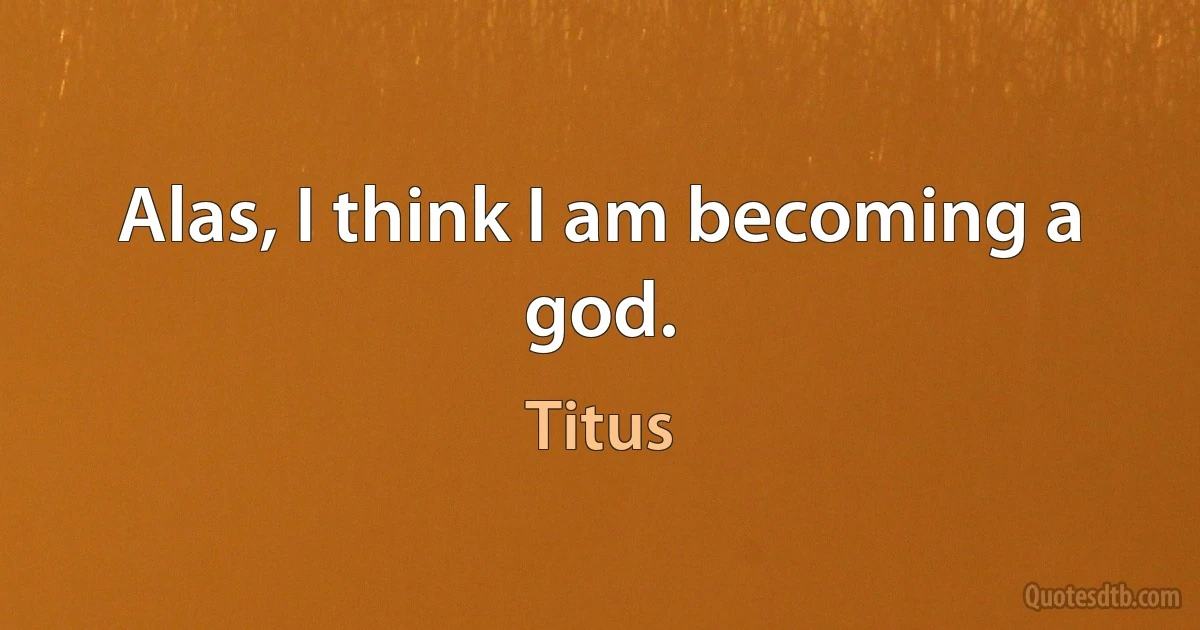 Alas, I think I am becoming a god. (Titus)