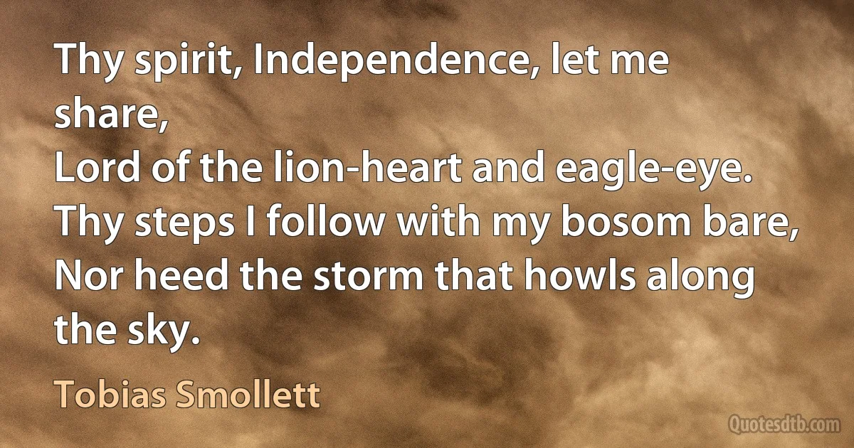 Thy spirit, Independence, let me share,
Lord of the lion-heart and eagle-eye.
Thy steps I follow with my bosom bare,
Nor heed the storm that howls along the sky. (Tobias Smollett)