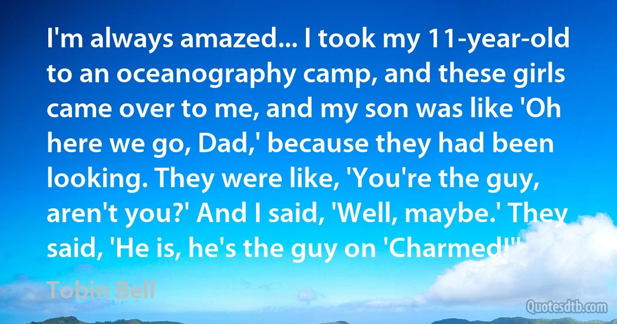 I'm always amazed... I took my 11-year-old to an oceanography camp, and these girls came over to me, and my son was like 'Oh here we go, Dad,' because they had been looking. They were like, 'You're the guy, aren't you?' And I said, 'Well, maybe.' They said, 'He is, he's the guy on 'Charmed!'' (Tobin Bell)