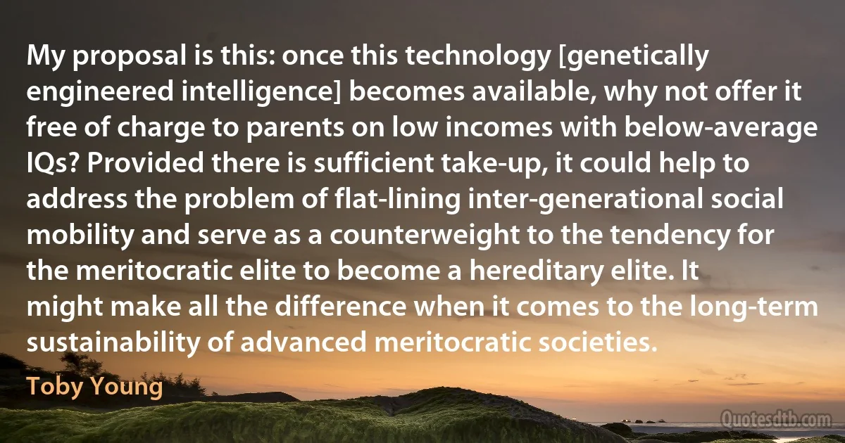 My proposal is this: once this technology [genetically engineered intelligence] becomes available, why not offer it free of charge to parents on low incomes with below-average IQs? Provided there is sufficient take-up, it could help to address the problem of flat-lining inter-generational social mobility and serve as a counterweight to the tendency for the meritocratic elite to become a hereditary elite. It might make all the difference when it comes to the long-term sustainability of advanced meritocratic societies. (Toby Young)