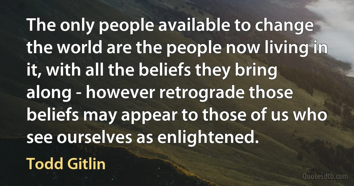 The only people available to change the world are the people now living in it, with all the beliefs they bring along - however retrograde those beliefs may appear to those of us who see ourselves as enlightened. (Todd Gitlin)