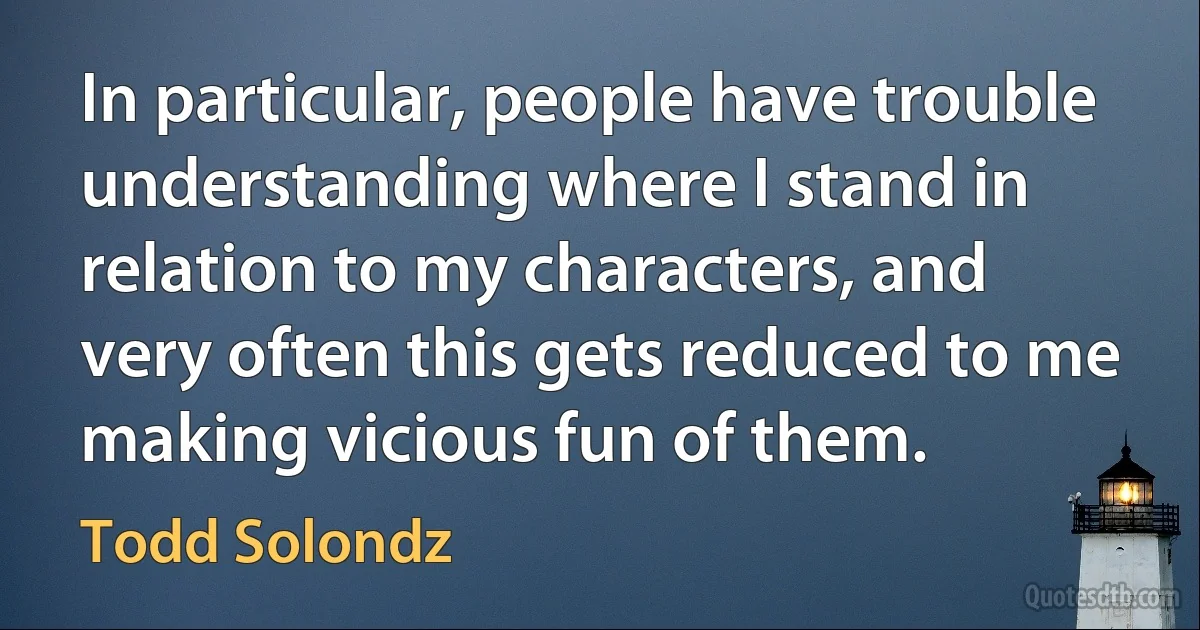 In particular, people have trouble understanding where I stand in relation to my characters, and very often this gets reduced to me making vicious fun of them. (Todd Solondz)