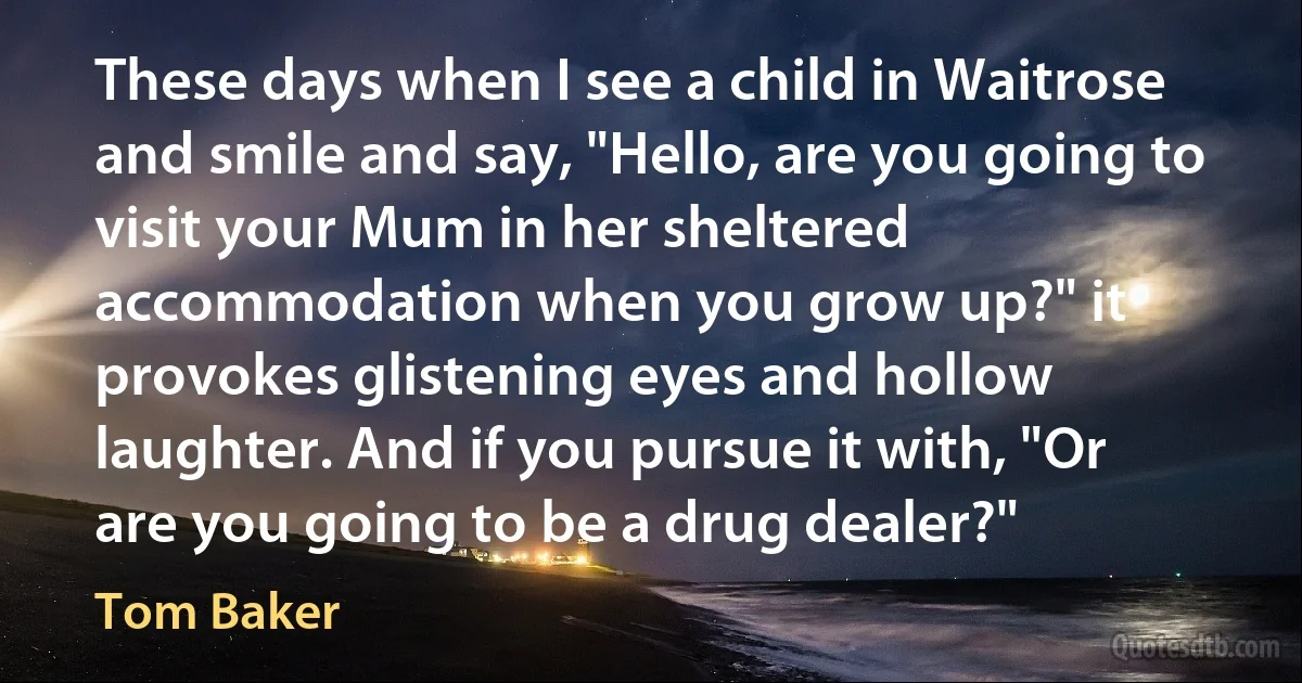 These days when I see a child in Waitrose and smile and say, "Hello, are you going to visit your Mum in her sheltered accommodation when you grow up?" it provokes glistening eyes and hollow laughter. And if you pursue it with, "Or are you going to be a drug dealer?" (Tom Baker)