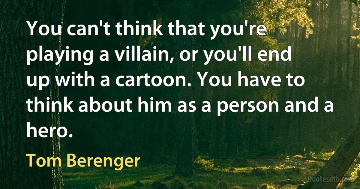 You can't think that you're playing a villain, or you'll end up with a cartoon. You have to think about him as a person and a hero. (Tom Berenger)