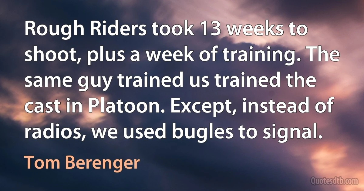 Rough Riders took 13 weeks to shoot, plus a week of training. The same guy trained us trained the cast in Platoon. Except, instead of radios, we used bugles to signal. (Tom Berenger)