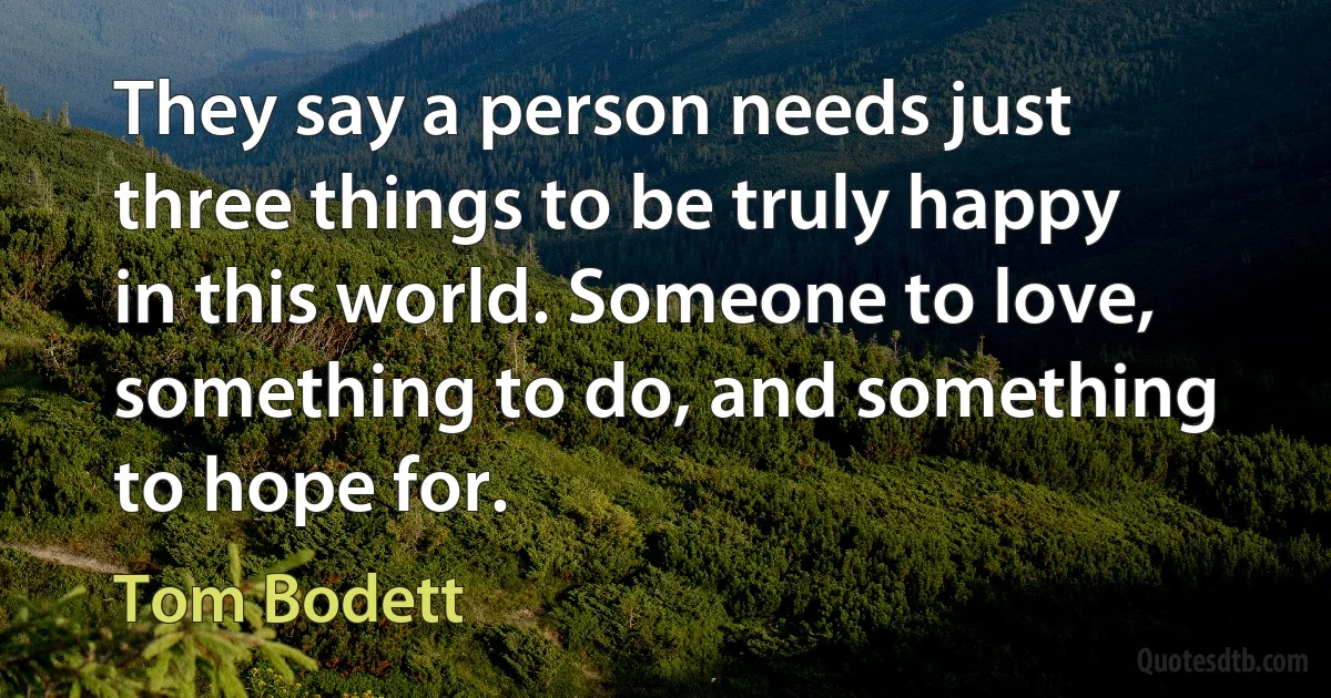 They say a person needs just three things to be truly happy in this world. Someone to love, something to do, and something to hope for. (Tom Bodett)