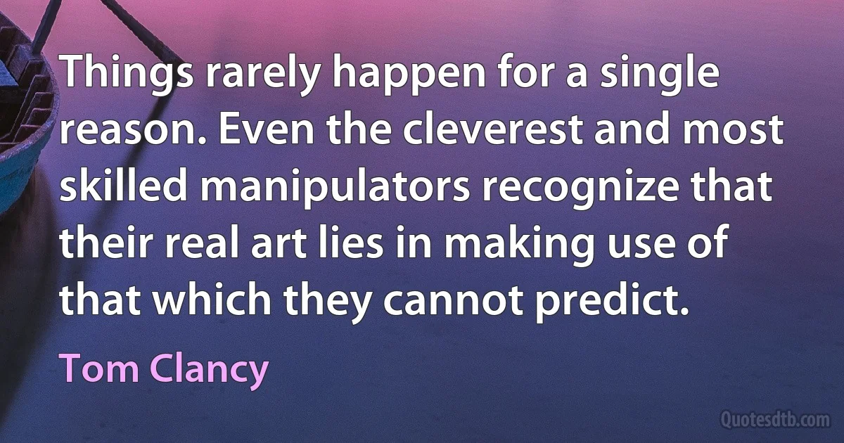 Things rarely happen for a single reason. Even the cleverest and most skilled manipulators recognize that their real art lies in making use of that which they cannot predict. (Tom Clancy)