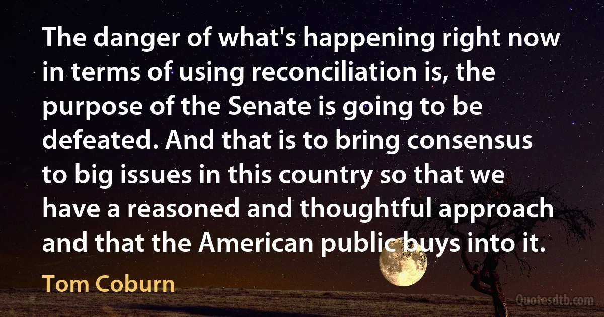 The danger of what's happening right now in terms of using reconciliation is, the purpose of the Senate is going to be defeated. And that is to bring consensus to big issues in this country so that we have a reasoned and thoughtful approach and that the American public buys into it. (Tom Coburn)