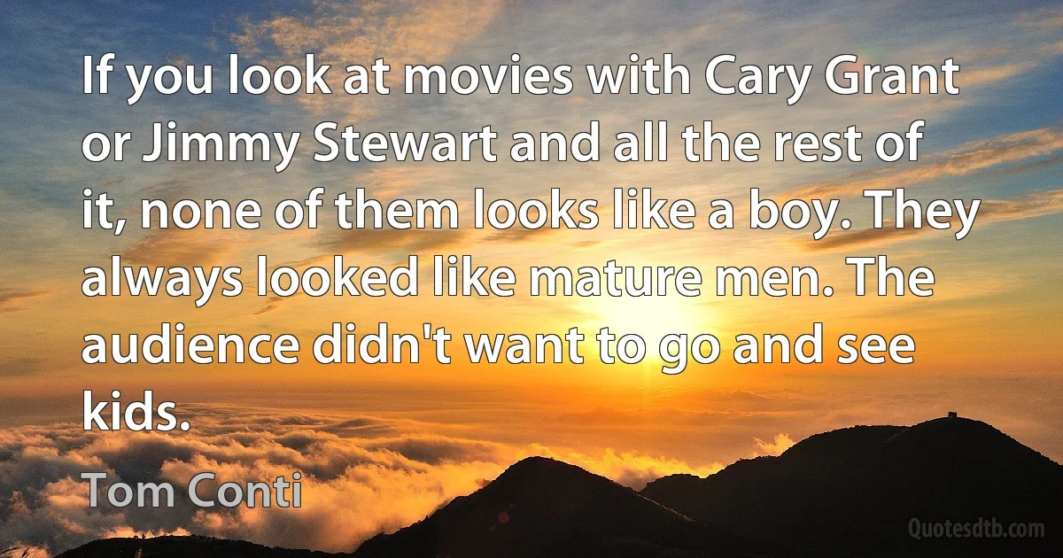 If you look at movies with Cary Grant or Jimmy Stewart and all the rest of it, none of them looks like a boy. They always looked like mature men. The audience didn't want to go and see kids. (Tom Conti)